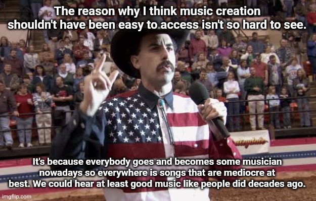 I hope I made my point clear. | The reason why I think music creation shouldn't have been easy to access isn't so hard to see. It's because everybody goes and becomes some musician nowadays so everywhere is songs that are mediocre at best. We could hear at least good music like people did decades ago. | image tagged in borat in america flag shirt | made w/ Imgflip meme maker