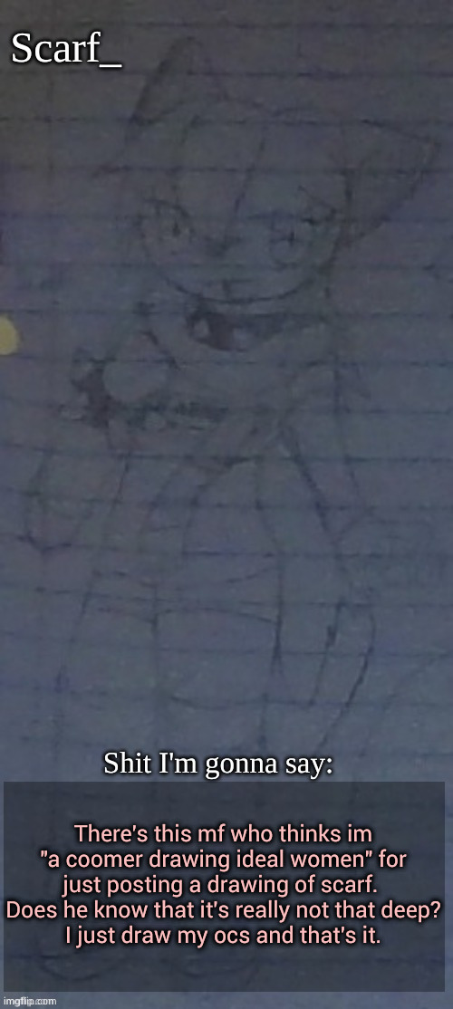 You can find his comment from my latest comment | There's this mf who thinks im "a coomer drawing ideal women" for just posting a drawing of scarf.  Does he know that it's really not that deep?
I just draw my ocs and that's it. | image tagged in scarf annoncement template drawing by scarfs irl friend | made w/ Imgflip meme maker