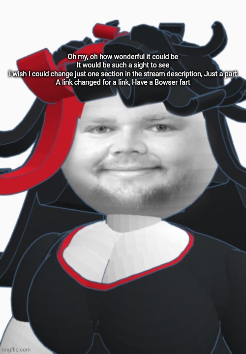 JD Clance | Oh my, oh how wonderful it could be
It would be such a sight to see
I wish I could change just one section in the stream description, Just a part
A link changed for a link, Have a Bowser fart | image tagged in jd clance | made w/ Imgflip meme maker
