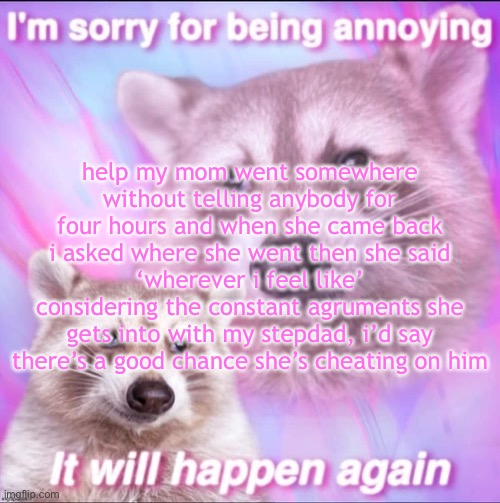 sorry for being annoying | help my mom went somewhere without telling anybody for four hours and when she came back i asked where she went then she said ‘wherever i feel like’
considering the constant agruments she gets into with my stepdad, i’d say there’s a good chance she’s cheating on him | image tagged in sorry for being annoying | made w/ Imgflip meme maker