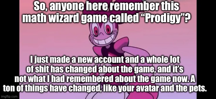 Anyone remember this game? | So, anyone here remember this math wizard game called “Prodigy”? I just made a new account and a whole lot of shit has changed about the game, and it’s not what I had remembered about the game now. A ton of things have changed, like your avatar and the pets. | image tagged in spinel staring at you | made w/ Imgflip meme maker