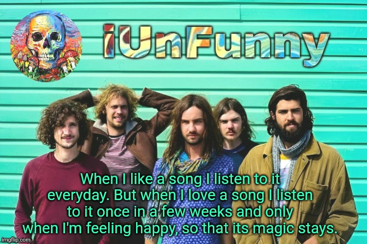 iUnFunny's Tame Impala template | When I like a song I listen to it everyday. But when I love a song I listen to it once in a few weeks and only when I'm feeling happy, so that its magic stays. | image tagged in iunfunny's tame impala template | made w/ Imgflip meme maker