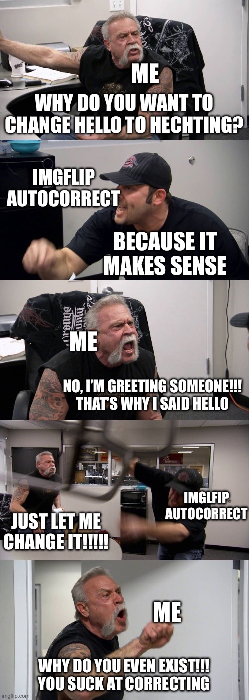 Imgflip autocorrect be like | ME; WHY DO YOU WANT TO CHANGE HELLO TO HECHTING? IMGFLIP AUTOCORRECT; BECAUSE IT MAKES SENSE; ME; NO, I’M GREETING SOMEONE!!! THAT’S WHY I SAID HELLO; IMGLFIP AUTOCORRECT; JUST LET ME CHANGE IT!!!!! ME; WHY DO YOU EVEN EXIST!!! YOU SUCK AT CORRECTING | image tagged in memes,american chopper argument | made w/ Imgflip meme maker