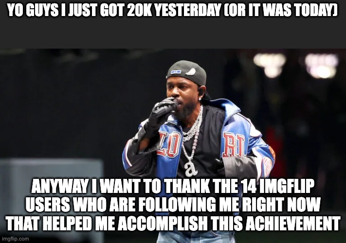 I Want To Thank the 14 Imgflip users who follow me...... | YO GUYS I JUST GOT 20K YESTERDAY (OR IT WAS TODAY); ANYWAY I WANT TO THANK THE 14 IMGFLIP USERS WHO ARE FOLLOWING ME RIGHT NOW THAT HELPED ME ACCOMPLISH THIS ACHIEVEMENT | image tagged in kendrick lamar superbowl | made w/ Imgflip meme maker