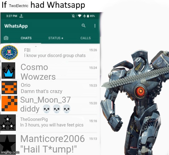If TwoElectric had whatsapp | TwoElectric; FBI

I know your discord group chats; Cosmo
Wowzers; Orio
Damn that's crazy; Sun_Moon_37
diddy 💀💀💀; TheGoonerPig
In 3 hours, you will have feet pics; Manticore2006
"Hail T*ump!" | image tagged in if x had whatsapp with text boxes | made w/ Imgflip meme maker