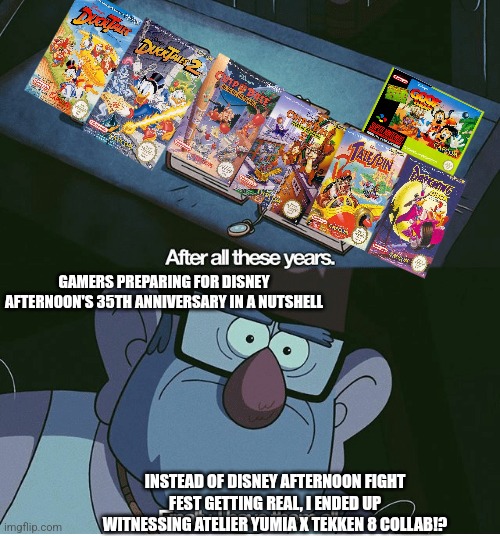 Finally I have them all | GAMERS PREPARING FOR DISNEY AFTERNOON'S 35TH ANNIVERSARY IN A NUTSHELL; INSTEAD OF DISNEY AFTERNOON FIGHT FEST GETTING REAL, I ENDED UP WITNESSING ATELIER YUMIA X TEKKEN 8 COLLAB!? | image tagged in finally i have them all,disney afternoon,tekken,atelier yumia | made w/ Imgflip meme maker