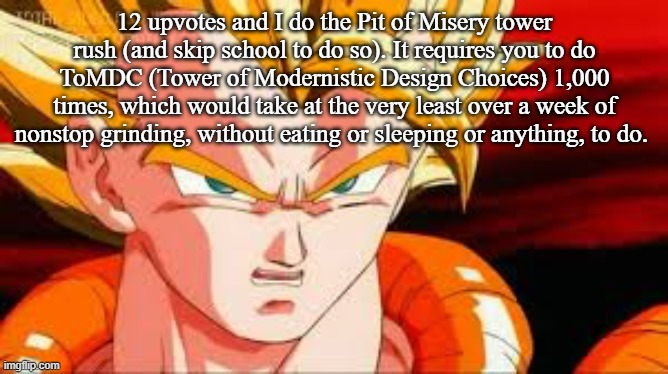 Super gogeta | 12 upvotes and I do the Pit of Misery tower rush (and skip school to do so). It requires you to do ToMDC (Tower of Modernistic Design Choices) 1,000 times, which would take at the very least over a week of nonstop grinding, without eating or sleeping or anything, to do. | image tagged in super gogeta | made w/ Imgflip meme maker
