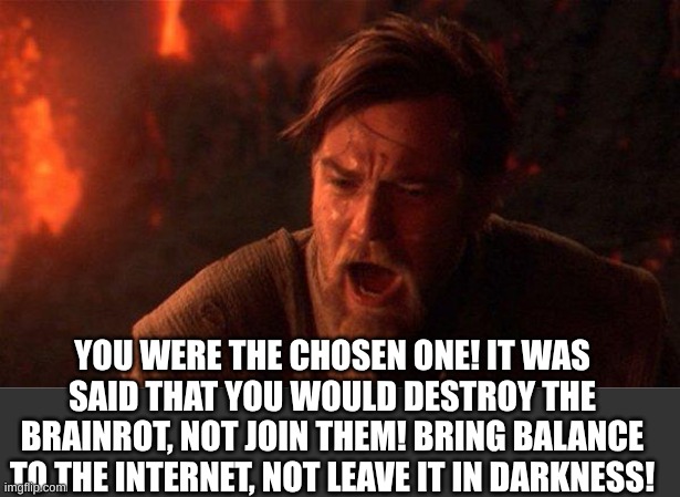 a,jsdn ask,fksufjafduosifsdyufhkjdg | YOU WERE THE CHOSEN ONE! IT WAS SAID THAT YOU WOULD DESTROY THE BRAINROT, NOT JOIN THEM! BRING BALANCE TO THE INTERNET, NOT LEAVE IT IN DARKNESS! | image tagged in memes,you were the chosen one star wars,anti brainrot | made w/ Imgflip meme maker