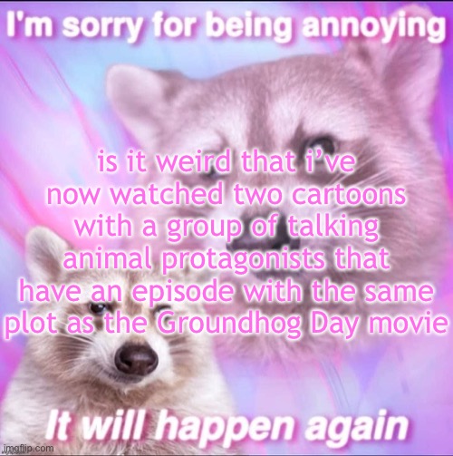 sorry for being annoying | is it weird that i’ve now watched two cartoons with a group of talking animal protagonists that have an episode with the same plot as the Groundhog Day movie | image tagged in sorry for being annoying | made w/ Imgflip meme maker
