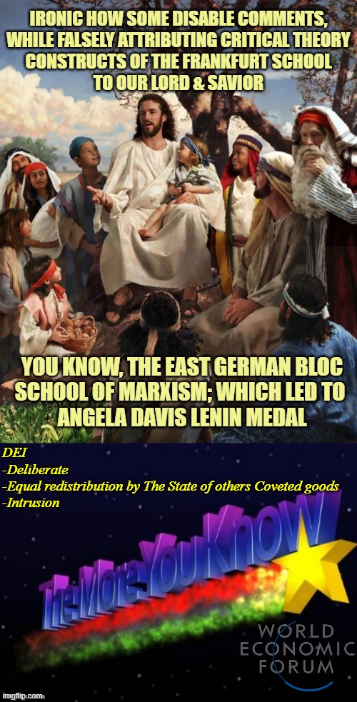 THIS_IS_HOW_ROME_FELL , or might Again to Utopian Marxist Globalists | IRONIC HOW SOME DISABLE COMMENTS,
WHILE FALSELY ATTRIBUTING CRITICAL THEORY
CONSTRUCTS OF THE FRANKFURT SCHOOL
TO OUR LORD & SAVIOR; YOU KNOW, THE EAST GERMAN BLOC
SCHOOL OF MARXISM; WHICH LED TO 
ANGELA DAVIS LENIN MEDAL; DEI
-Deliberate 
-Equal redistribution by The State of others Coveted goods
-Intrusion | image tagged in story time jesus,globalism,futuristic utopia,cultural marxism,technology,elon musk | made w/ Imgflip meme maker