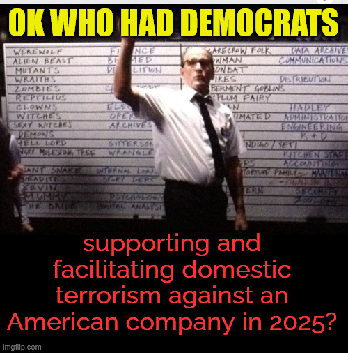 Who did nazi democrats supporting and fascilitating domestic terrorism against Americans | OK WHO HAD DEMOCRATS; supporting and facilitating domestic terrorism against an American company in 2025? | image tagged in who had 2025,democrats supporting and fascilitating domestic terrorism,against americans | made w/ Imgflip meme maker