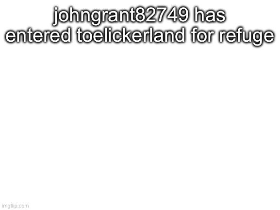 Blank White Template | johngrant82749 has entered toelickerland for refuge | image tagged in blank white template | made w/ Imgflip meme maker