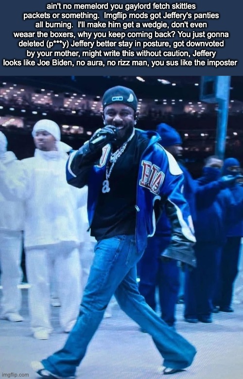 I DISS JEFFERY AGAIN | ain't no memelord you gaylord fetch skittles packets or something.  Imgflip mods got Jeffery's panties all burning.  I'll make him get a wedgie, don't even weaar the boxers, why you keep coming back? You just gonna deleted (p***y) Jeffery better stay in posture, got downvoted by your mother, might write this without caution, Jeffery looks like Joe Biden, no aura, no rizz man, you sus like the imposter | image tagged in kendrick lamar superbowl | made w/ Imgflip meme maker