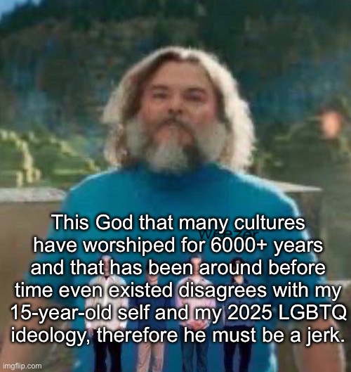Every MSMG religion debate ever | This God that many cultures have worshiped for 6000+ years and that has been around before time even existed disagrees with my 15-year-old self and my 2025 LGBTQ
ideology, therefore he must be a jerk. | image tagged in i am steve weezer | made w/ Imgflip meme maker