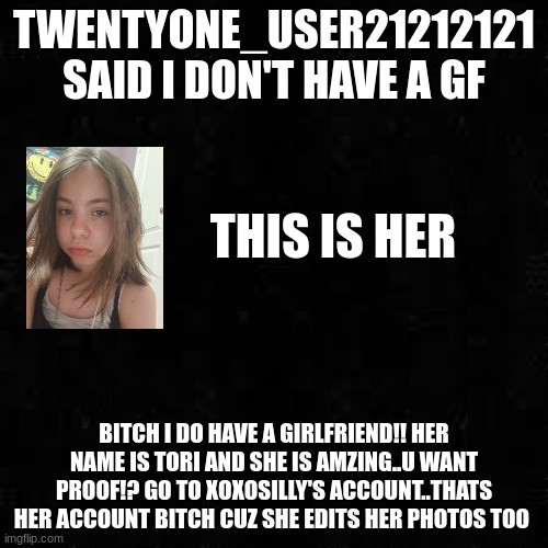 the photo is an unedited photo of her (finally) | TWENTYONE_USER21212121 SAID I DON'T HAVE A GF; THIS IS HER; BITCH I DO HAVE A GIRLFRIEND!! HER NAME IS TORI AND SHE IS AMZING..U WANT PROOF!? GO TO XOXOSILLY'S ACCOUNT..THATS HER ACCOUNT BITCH CUZ SHE EDITS HER PHOTOS TOO | image tagged in black screen | made w/ Imgflip meme maker