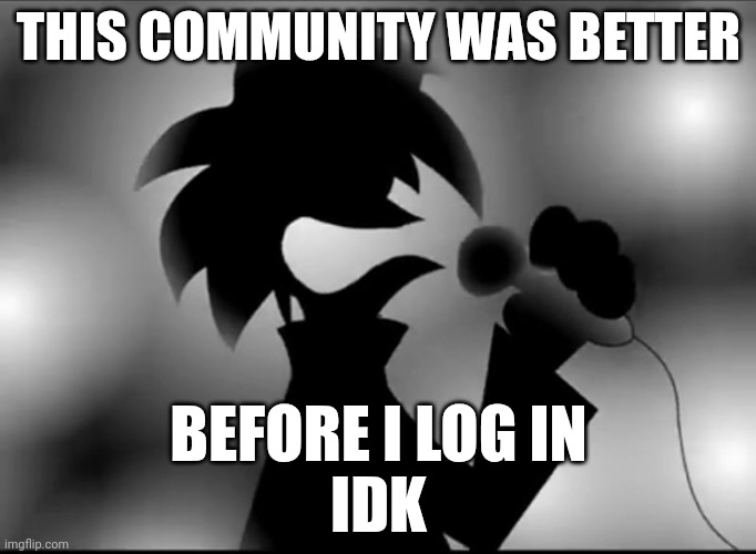 AAAAAAAAAAAAAAAAAAAAAAAAAAAAAAAAAAAAAAAA | THIS COMMUNITY WAS BETTER; BEFORE I LOG IN
IDK | image tagged in aaaaaaaaaaaaaaaaaaaaaaaaaaaaaaaaaaaaaaaa | made w/ Imgflip meme maker