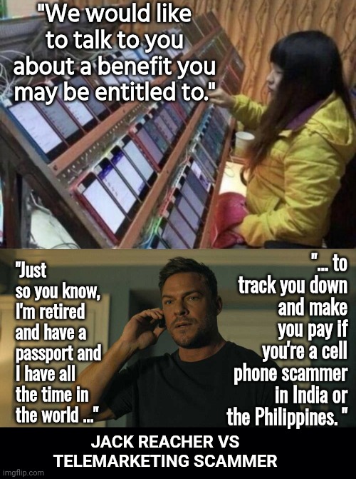 Telemarketing scammer vs Jack Reacher | "We would like to talk to you about a benefit you may be entitled to."; "... to track you down and make you pay if you're a cell phone scammer in India or the Philippines. "; "Just so you know, I'm retired and have a passport and I have all the time in the world ..."; JACK REACHER VS TELEMARKETING SCAMMER | image tagged in cell phone scammer,jack reacher on the phone,black background | made w/ Imgflip meme maker