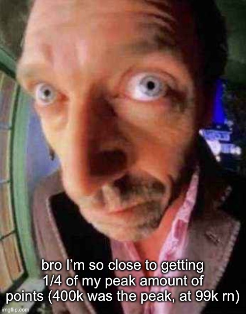 house when he see bbw | bro I’m so close to getting 1/4 of my peak amount of points (400k was the peak, at 99k rn) | image tagged in house when he see bbw | made w/ Imgflip meme maker
