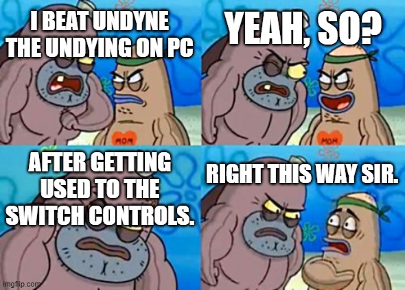 I haven't yet, but I can dream. | YEAH, SO? I BEAT UNDYNE THE UNDYING ON PC; AFTER GETTING USED TO THE SWITCH CONTROLS. RIGHT THIS WAY SIR. | image tagged in memes,how tough are you | made w/ Imgflip meme maker