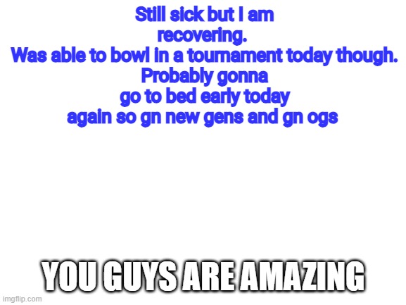 Gn chat | Still sick but I am recovering. 
Was able to bowl in a tournament today though.
Probably gonna go to bed early today again so gn new gens and gn ogs; YOU GUYS ARE AMAZING | made w/ Imgflip meme maker