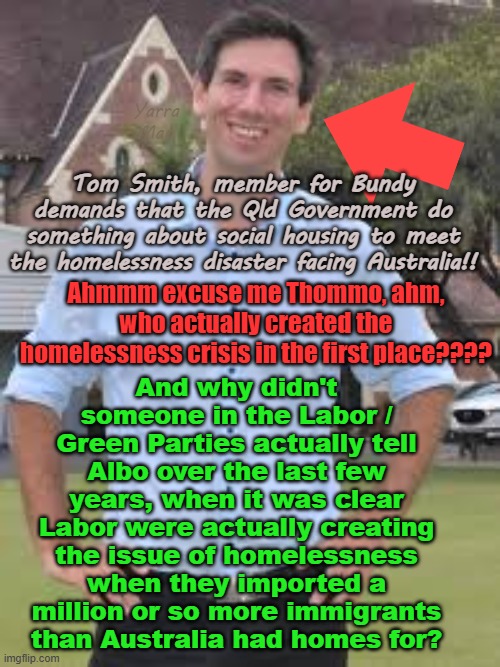 Did Labor deliberately open the borders to create a homelessness crisis or were they just incredibly stupid? | Yarra Man; Tom Smith, member for Bundy demands that the Qld Government do something about social housing to meet the homelessness disaster facing Australia!! And why didn't someone in the Labor / Green Parties actually tell Albo over the last few years, when it was clear Labor were actually creating the issue of homelessness when they imported a million or so more immigrants than Australia had homes for? Ahmmm excuse me Thommo, ahm, who actually created the homelessness crisis in the first place???? | image tagged in progressives,far left,labor greens,albanese,open borders,islamic immigration | made w/ Imgflip meme maker