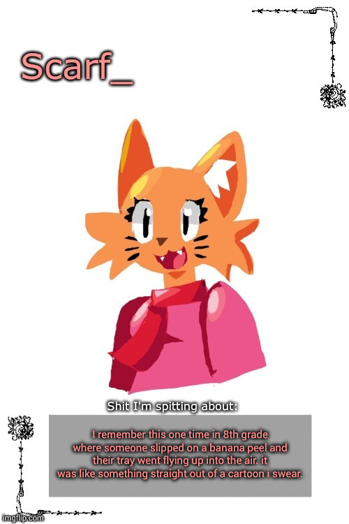 Scarf Annoncement Template (Art by Zerobot) | I remember this one time in 8th grade where someone slipped on a banana peel and their tray went flying up into the air. it was like something straight out of a cartoon i swear. | image tagged in scarf annoncement template art by zerobot | made w/ Imgflip meme maker