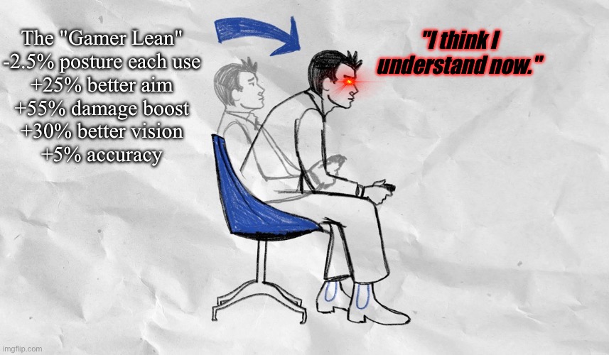 Lean forward in your chair | The "Gamer Lean"

-2.5% posture each use
+25% better aim
+55% damage boost
+30% better vision
+5% accuracy "I think I understand now." | image tagged in lean forward in your chair | made w/ Imgflip meme maker