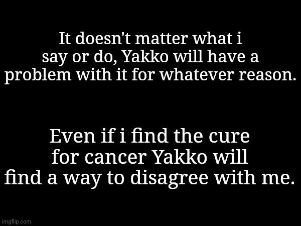It doesn't matter what i say or do, Yakko will have a problem with it for whatever reason. Even if i find the cure for cancer Yakko will find a way to disagree with me. | made w/ Imgflip meme maker