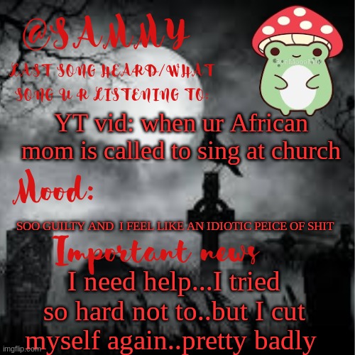 SammyTK announcement temp 2 | YT vid: when ur African mom is called to sing at church; SOO GUILTY AND  I FEEL LIKE AN IDIOTIC PEICE OF SHIT; I need help...I tried so hard not to..but I cut myself again..pretty badly | image tagged in sammytk announcement temp 2 | made w/ Imgflip meme maker