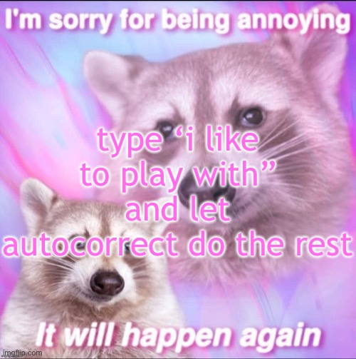 sorry for being annoying | type ‘i like to play with” and let autocorrect do the rest | image tagged in sorry for being annoying | made w/ Imgflip meme maker