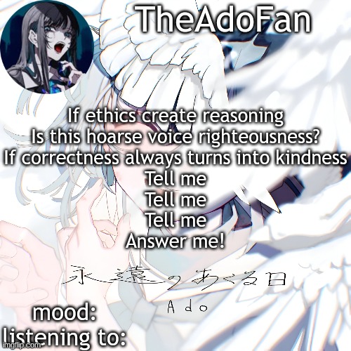 lyricpost #1 | If ethics create reasoning
Is this hoarse voice righteousness?
If correctness always turns into kindness
Tell me
Tell me
Tell me
Answer me! | image tagged in ado temp | made w/ Imgflip meme maker