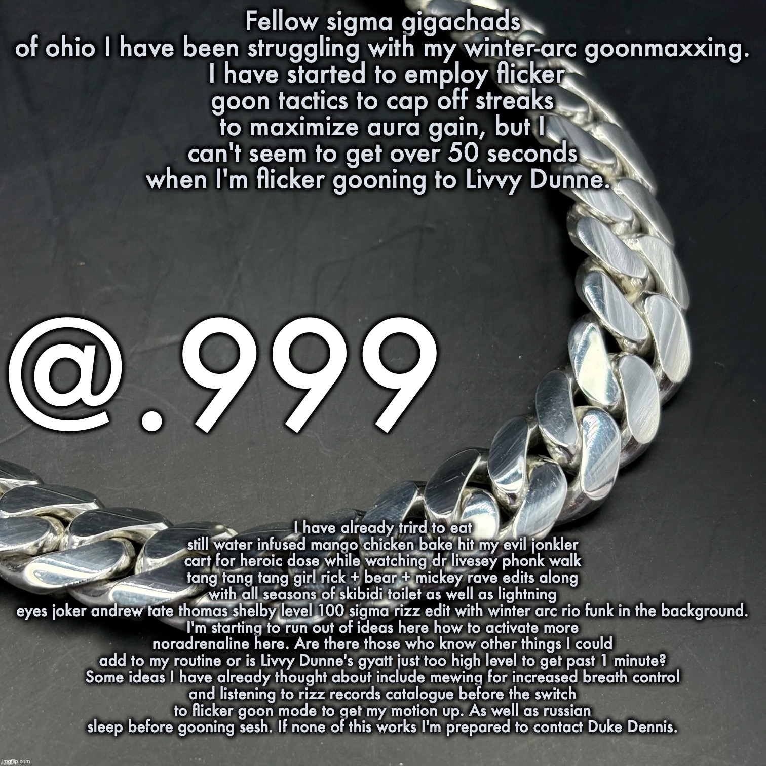 Silver Announcement Template 14.0 Template | Fellow sigma gigachads of ohio I have been struggling with my winter-arc goonmaxxing.

 I have started to employ flicker goon tactics to cap off streaks to maximize aura gain, but I can't seem to get over 50 seconds when I'm flicker gooning to Livvy Dunne. I have already trird to eat still water infused mango chicken bake hit my evil jonkler cart for heroic dose while watching dr livesey phonk walk tang tang tang girl rick + bear + mickey rave edits along with all seasons of skibidi toilet as well as lightning eyes joker andrew tate thomas shelby level 100 sigma rizz edit with winter arc rio funk in the background.

I'm starting to run out of ideas here how to activate more noradrenaline here. Are there those who know other things I could add to my routine or is Livvy Dunne's gyatt just too high level to get past 1 minute?

Some ideas I have already thought about include mewing for increased breath control and listening to rizz records catalogue before the switch to flicker goon mode to get my motion up. As well as russian sleep before gooning sesh. If none of this works I'm prepared to contact Duke Dennis. | image tagged in silver announcement template 14 0 template | made w/ Imgflip meme maker