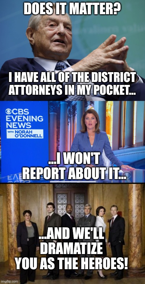 DOES IT MATTER? I HAVE ALL OF THE DISTRICT ATTORNEYS IN MY POCKET... ...I WON'T REPORT ABOUT IT... ...AND WE'LL DRAMATIZE YOU AS THE HEROES! | image tagged in george soros,cbs evening news,law and order | made w/ Imgflip meme maker
