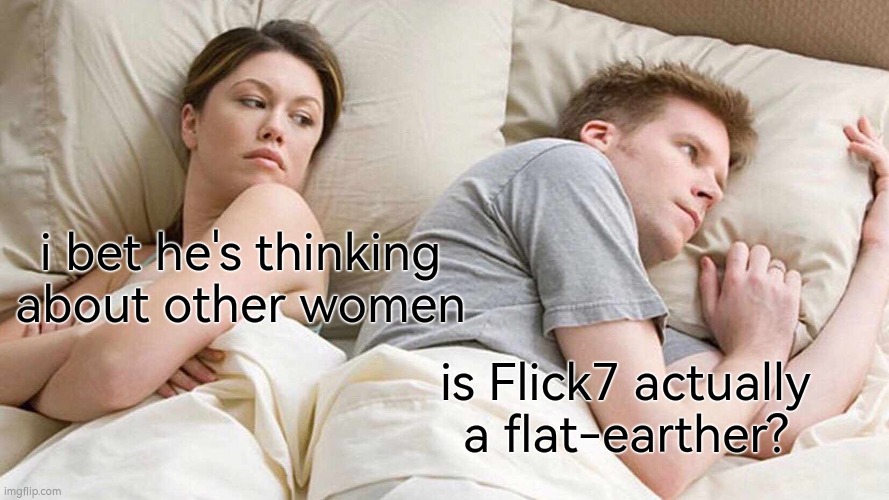 I don't need sleep I need answers | i bet he's thinking about other women; is Flick7 actually a flat-earther? | image tagged in i bet he's thinking about other women,i don't need sleep i need answers | made w/ Imgflip meme maker