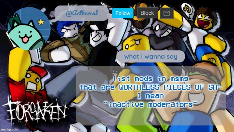 haha totally | list mods in msmg that are WORTHLESS PIECES OF SH-
I mean
"inactive moderators" | image tagged in forsaken temp v2 | made w/ Imgflip meme maker