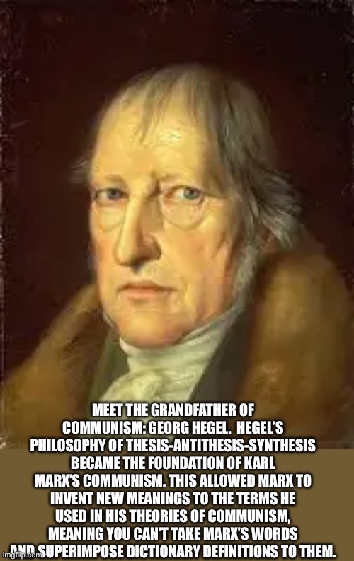 MEET THE GRANDFATHER OF COMMUNISM: GEORG HEGEL.  HEGEL’S PHILOSOPHY OF THESIS-ANTITHESIS-SYNTHESIS BECAME THE FOUNDATION OF KARL MARX’S COMMUNISM. THIS ALLOWED MARX TO INVENT NEW MEANINGS TO THE TERMS HE USED IN HIS THEORIES OF COMMUNISM, MEANING YOU CAN’T TAKE MARX’S WORDS AND SUPERIMPOSE DICTIONARY DEFINITIONS TO THEM. | made w/ Imgflip meme maker
