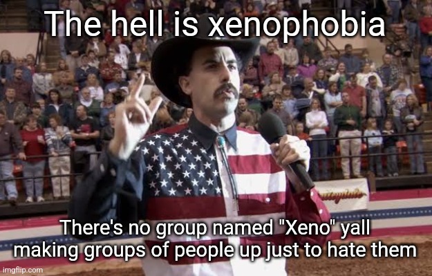How do I even pronounce Xeno | The hell is xenophobia; There's no group named "Xeno" yall making groups of people up just to hate them | image tagged in borat in america flag shirt | made w/ Imgflip meme maker