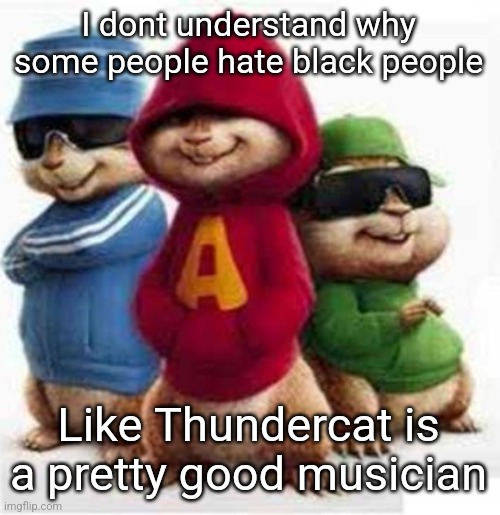 He's black | I dont understand why some people hate black people; Like Thundercat is a pretty good musician | image tagged in alvin and the madafakas | made w/ Imgflip meme maker