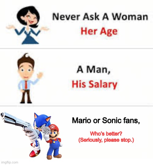 This debate is annoying, everybody’s opinion is subjective. | Mario or Sonic fans, Who’s better?
(Seriously, please stop.) | image tagged in never ask a woman her age,annoying,debate,mario,sonic | made w/ Imgflip meme maker