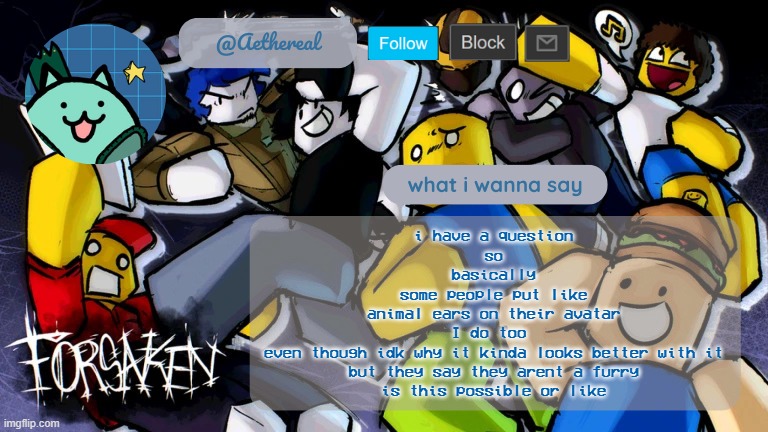 im not a furry | i have a question
so
basically
some people put like
animal ears on their avatar
I do too 
even though idk why it kinda looks better with it
but they say they arent a furry
is this possible or like | image tagged in forsaken temp v2 | made w/ Imgflip meme maker