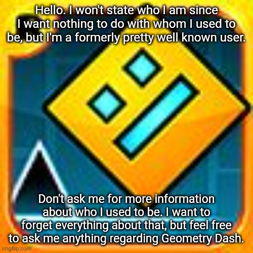 Hello. You don't know who I am but i know who you are. | Hello. I won't state who I am since I want nothing to do with whom I used to be, but I'm a formerly pretty well known user. Don't ask me for more information about who I used to be. I want to forget everything about that, but feel free to ask me anything regarding Geometry Dash. | image tagged in geometry dash | made w/ Imgflip meme maker