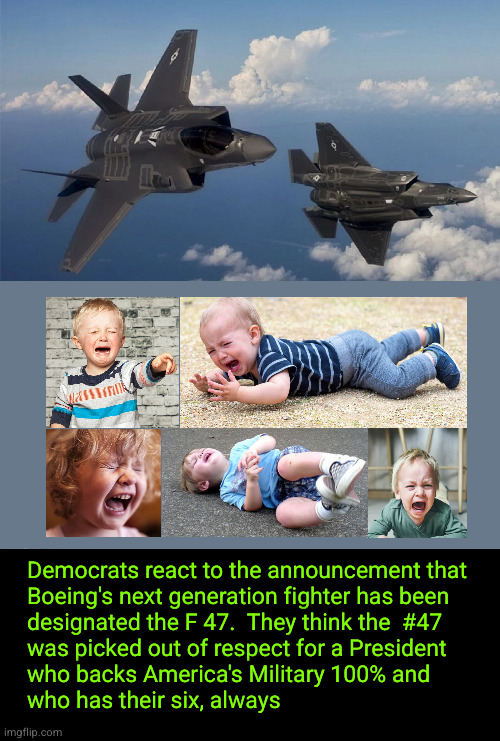 Democrats react to the announcement that  Boeing's next generation fighter has been  designated the F 47 | Democrats react to the announcement that 
Boeing's next generation fighter has been 
designated the F 47.  They think the  #47 
was picked out of respect for a President 
who backs America's Military 100% and
who has their six, always | image tagged in boeing f 47,trump,military,air superiority | made w/ Imgflip meme maker