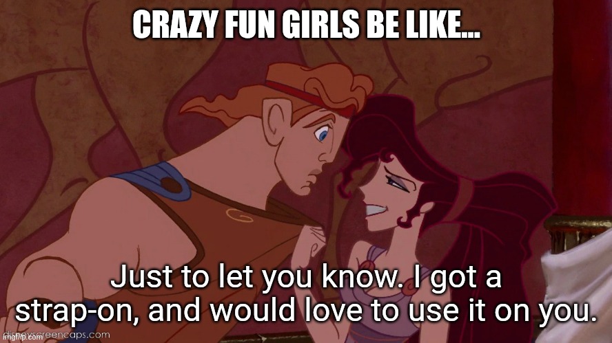 Crazy fun | CRAZY FUN GIRLS BE LIKE... Just to let you know. I got a strap-on, and would love to use it on you. | image tagged in hercules megara 2,couples,fun | made w/ Imgflip meme maker