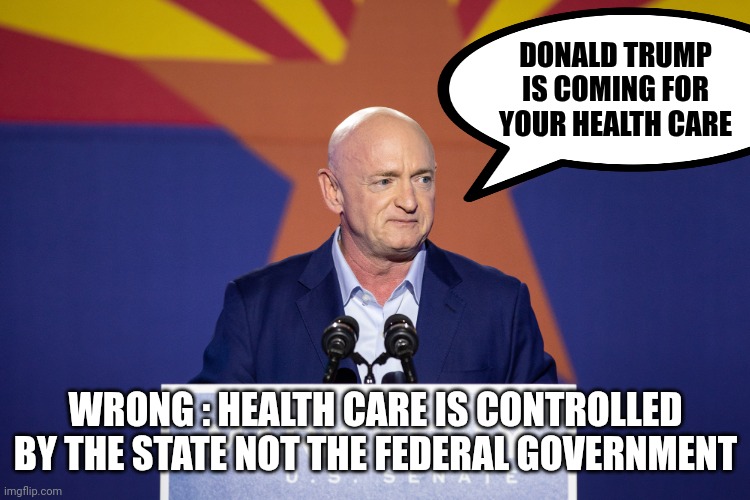 They're all campaigning on this | DONALD TRUMP IS COMING FOR YOUR HEALTH CARE; WRONG : HEALTH CARE IS CONTROLLED BY THE STATE NOT THE FEDERAL GOVERNMENT | image tagged in mark kelly,liars,democrats,democratting,fear the walking dead,politicians suck | made w/ Imgflip meme maker