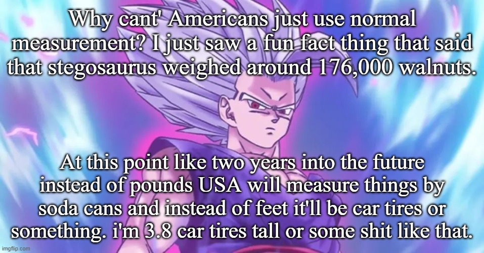 Beasthan | Why cant' Americans just use normal measurement? I just saw a fun fact thing that said that stegosaurus weighed around 176,000 walnuts. At this point like two years into the future instead of pounds USA will measure things by soda cans and instead of feet it'll be car tires or something. i'm 3.8 car tires tall or some shit like that. | image tagged in beasthan | made w/ Imgflip meme maker