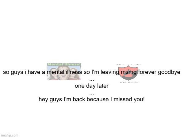so guys i have a mental illness so I'm leaving msmg forever goodbye
...
one day later
...
hey guys I'm back because I missed you! | made w/ Imgflip meme maker