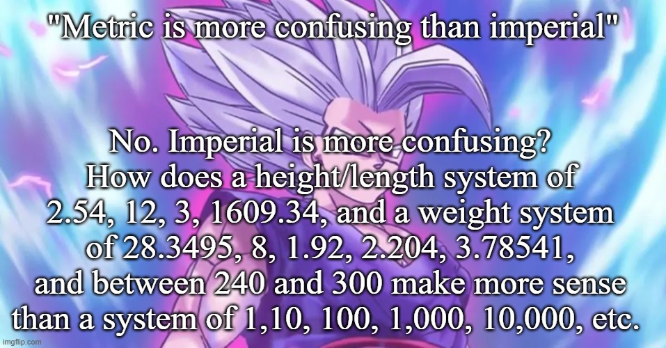 Beasthan | "Metric is more confusing than imperial"; No. Imperial is more confusing? How does a height/length system of 2.54, 12, 3, 1609.34, and a weight system of 28.3495, 8, 1.92, 2.204, 3.78541, and between 240 and 300 make more sense than a system of 1,10, 100, 1,000, 10,000, etc. | image tagged in beasthan | made w/ Imgflip meme maker