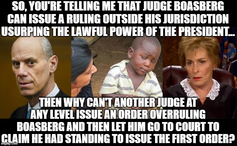 Even someone like Judge Judy could overrule Boasberg and then he could then explain why he imagines he had standing. | SO, YOU'RE TELLING ME THAT JUDGE BOASBERG CAN ISSUE A RULING OUTSIDE HIS JURISDICTION USURPING THE LAWFUL POWER OF THE PRESIDENT... THEN WHY CAN'T ANOTHER JUDGE AT ANY LEVEL ISSUE AN ORDER OVERRULING BOASBERG AND THEN LET HIM GO TO COURT TO CLAIM HE HAD STANDING TO ISSUE THE FIRST ORDER? | image tagged in memes,third world skeptical kid,judge judy unimpressed | made w/ Imgflip meme maker