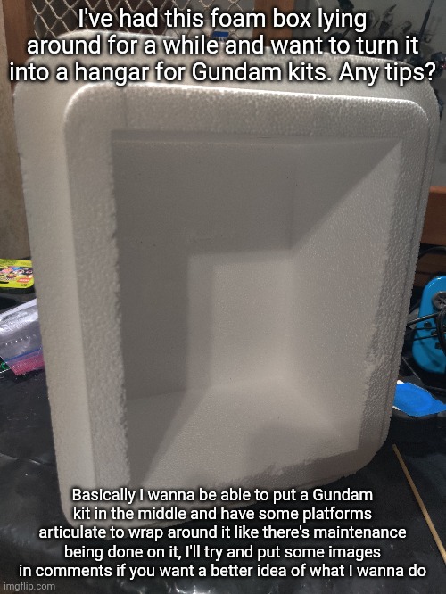 I'm just not sure where I should start. I'll probably work on this while I wait for clay parts to dry and epoxy ones to set | I've had this foam box lying around for a while and want to turn it into a hangar for Gundam kits. Any tips? Basically I wanna be able to put a Gundam kit in the middle and have some platforms articulate to wrap around it like there's maintenance being done on it, I'll try and put some images in comments if you want a better idea of what I wanna do | made w/ Imgflip meme maker