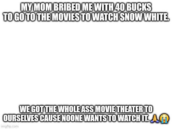 Blank White Template | MY MOM BRIBED ME WITH 40 BUCKS TO GO TO THE MOVIES TO WATCH SNOW WHITE. WE GOT THE WHOLE ASS MOVIE THEATER TO OURSELVES CAUSE NOONE WANTS TO WATCH IT. 🙏😭 | image tagged in blank white template | made w/ Imgflip meme maker